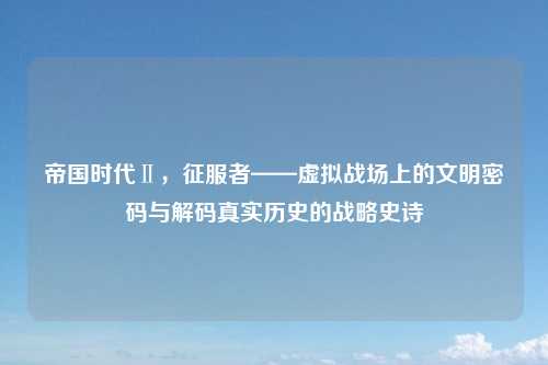 帝国时代Ⅱ，征服者——虚拟战场上的文明密码与解码真实历史的战略史诗