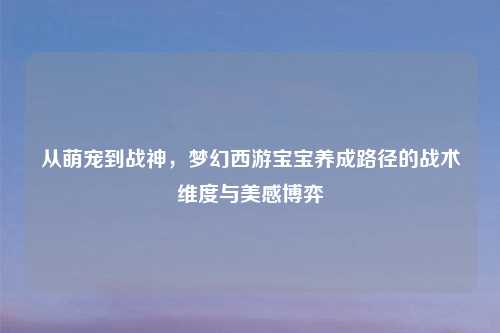 从萌宠到战神，梦幻西游宝宝养成路径的战术维度与美感博弈
