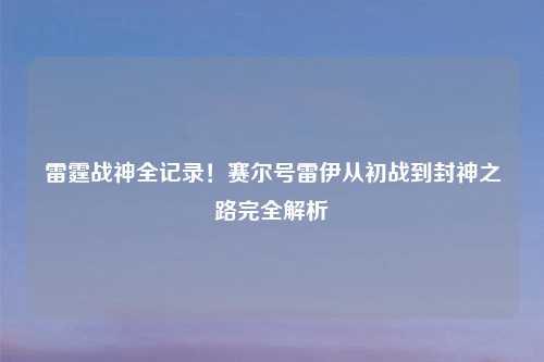 雷霆战神全记录！赛尔号雷伊从初战到封神之路完全解析