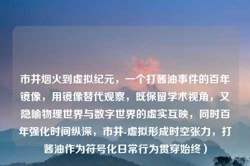 市井烟火到虚拟纪元,一个打酱油事件的百年镜像,用镜像替代观察,既保留学术视角,又隐喻物理世界与数字世界的虚实互映,同时百年强化时间纵深,市井-虚拟形成时空张力,打酱油作为符号化日常行为贯穿始终)