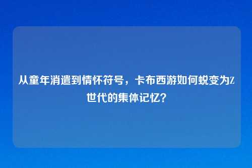 从童年消遣到情怀符号，卡布西游如何蜕变为Z世代的集体记忆？
