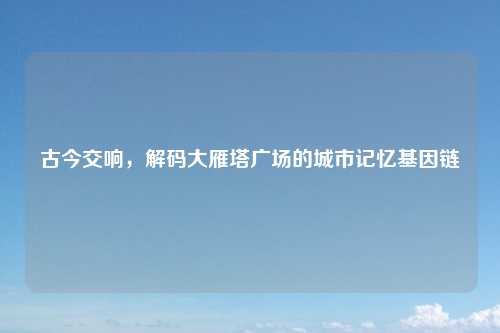 古今交响,解码大雁塔广场的城市记忆基因链