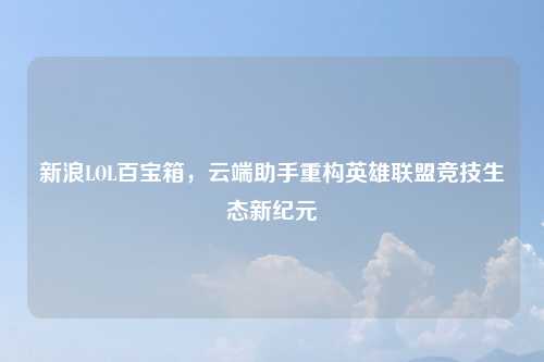 新浪LOL百宝箱，云端助手重构英雄联盟竞技生态新纪元