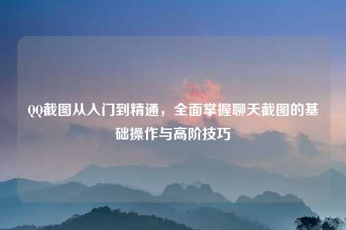 QQ截图从入门到精通，全面掌握聊天截图的基础操作与高阶技巧