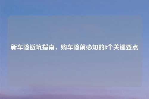 新车险避坑指南，购车险前必知的8个关键要点