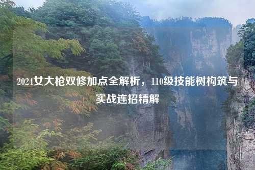 2024女大枪双修加点全解析,110级技能树构筑与实战连招精解