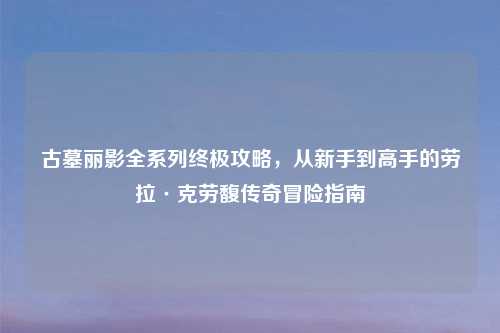 古墓丽影全系列终极攻略,从新手到高手的劳拉·克劳馥传奇冒险指南