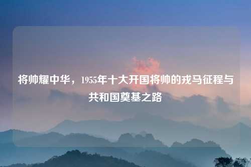 将帅耀中华,1955年十大开国将帅的戎马征程与共和国奠基之路
