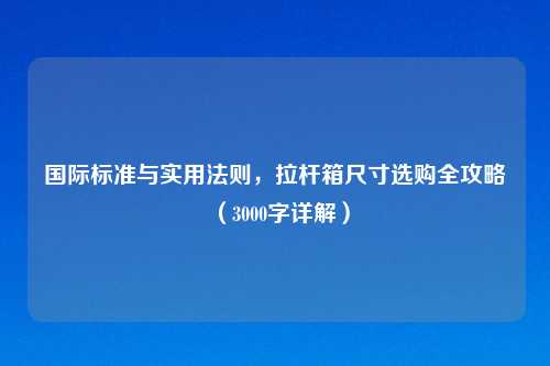 国际标准与实用法则，拉杆箱尺寸选购全攻略（3000字详解）