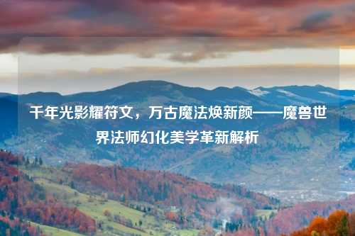 千年光影耀符文，万古魔法焕新颜——魔兽世界法师幻化美学革新解析