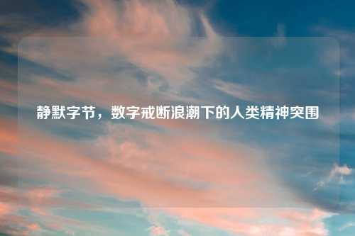 静默字节，数字戒断浪潮下的人类精神突围