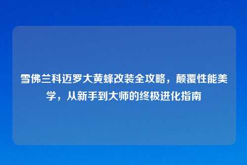 雪佛兰科迈罗大黄蜂改装全攻略,颠覆性能美学,从新手到大师的终极进化指南