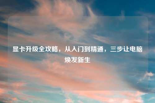 显卡升级全攻略，从入门到精通，三步让电脑焕发新生