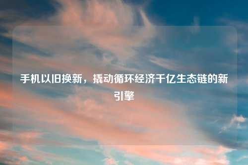 手机以旧换新，撬动循环经济千亿生态链的新引擎