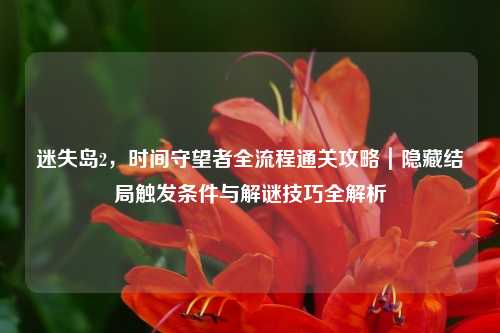 迷失岛2,时间守望者全流程通关攻略|隐藏结局触发条件与解谜技巧全解析