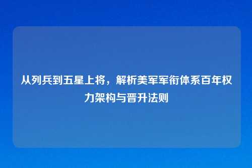 从列兵到五星上将，解析美军军衔体系百年权力架构与晋升法则