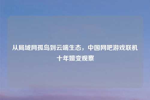 从局域网孤岛到云端生态,中国网吧游戏联机十年嬗变观察