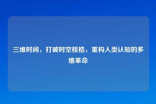 三维时间，打破时空桎梏，重构人类认知的多维革命