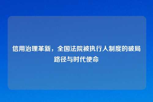信用治理革新，全国法院被执行人制度的破局路径与时代使命