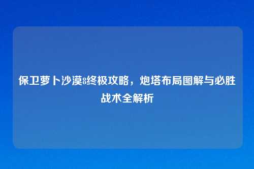 保卫萝卜沙漠8终极攻略,炮塔布局图解与必胜战术全解析