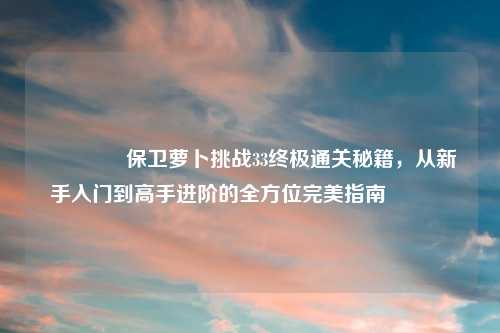 🌟保卫萝卜挑战33终极通关秘籍，从新手入门到高手进阶的全方位完美指南🌟