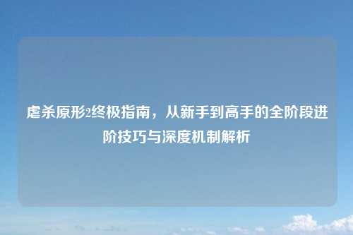 虐杀原形2终极指南，从新手到高手的全阶段进阶技巧与深度机制解析