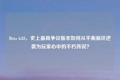 Dota 6.83，史上最具争议版本如何从平衡崩坏逆袭为玩家心中的不朽传说？