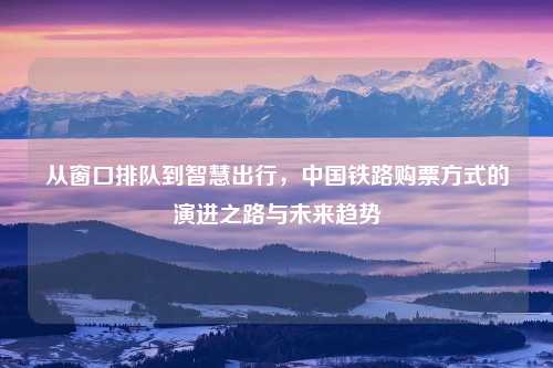 从窗口排队到智慧出行，中国铁路购票方式的演进之路与未来趋势