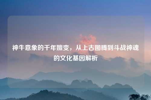 神牛意象的千年嬗变,从上古图腾到斗战神魂的文化基因解析
