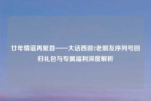 廿年情谊再聚首——大话西游2老朋友序列号回归礼包与专属福利深度解析