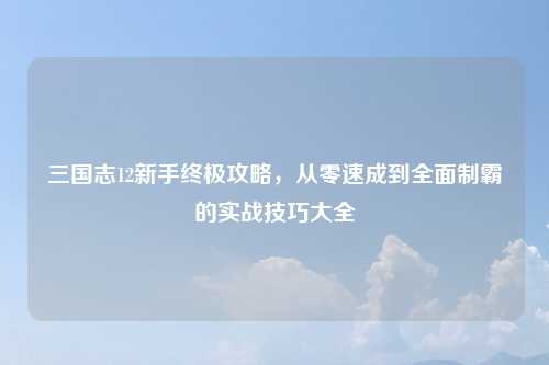 三国志12新手终极攻略，从零速成到全面制霸的实战技巧大全