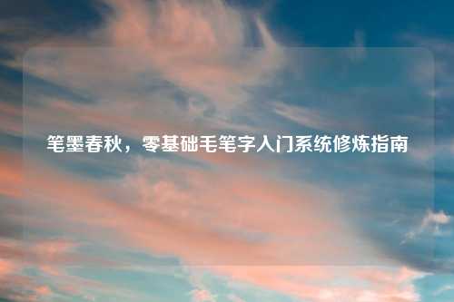 笔墨春秋，零基础毛笔字入门系统修炼指南