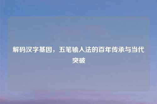 解码汉字基因，五笔输入法的百年传承与当代突破