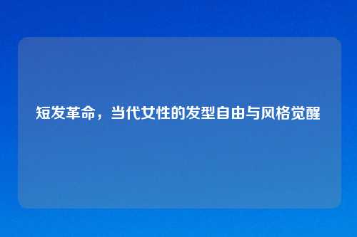 短发革命，当代女性的发型自由与风格觉醒