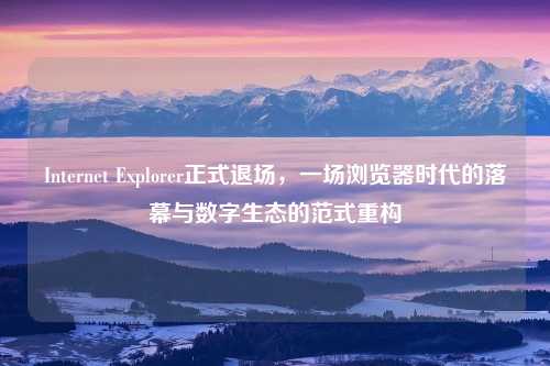 Internet Explorer正式退场,一场浏览器时代的落幕与数字生态的范式重构