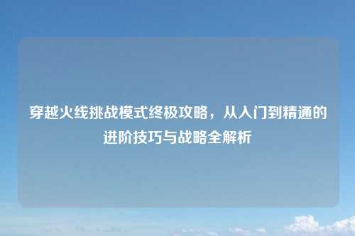 穿越火线挑战模式终极攻略,从入门到精通的进阶技巧与战略全解析