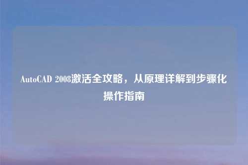 AutoCAD 2008激活全攻略,从原理详解到步骤化操作指南
