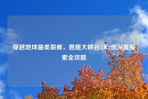 穿越地球最美裂痕，恩施大峡谷3天2夜深度探索全攻略