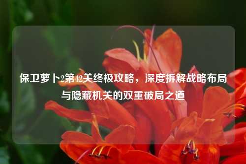 保卫萝卜2第42关终极攻略,深度拆解战略布局与隐藏机关的双重破局之道