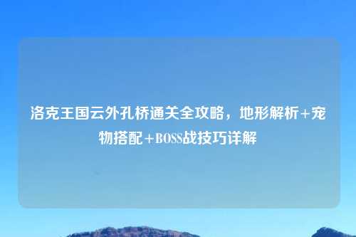 洛克王国云外孔桥通关全攻略，地形解析+宠物搭配+BOSS战技巧详解