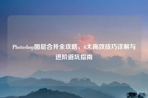 Photoshop图层合并全攻略，6大高效技巧详解与进阶避坑指南