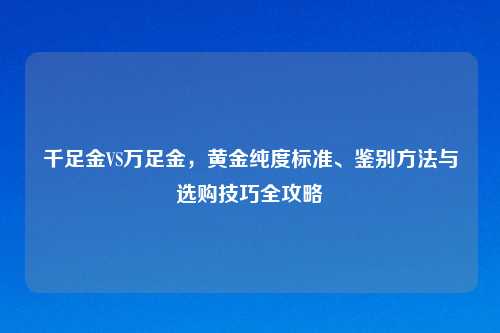 千足金VS万足金,黄金纯度标准、鉴别方法与选购技巧全攻略