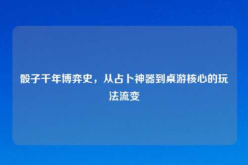 骰子千年博弈史,从占卜神器到桌游核心的玩法流变