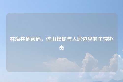 林海共栖密码,过山峰蛇与人居边界的生存协奏