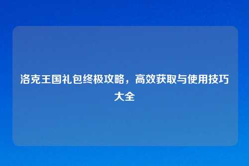 洛克王国礼包终极攻略，高效获取与使用技巧大全