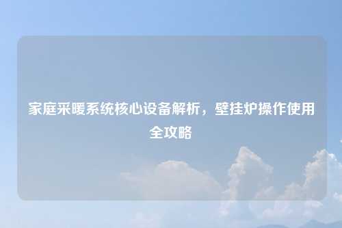 家庭采暖系统核心设备解析，壁挂炉操作使用全攻略