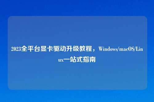 2023全平台显卡驱动升级教程,Windows/macOS/Linux一站式指南