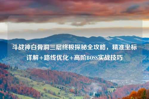 斗战神白骨洞三层终极探秘全攻略，精准坐标详解+路线优化+高阶BOSS实战技巧