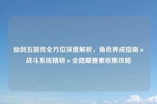 仙剑五前传全方位深度解析,角色养成指南×战斗系统精研×全隐藏要素收集攻略