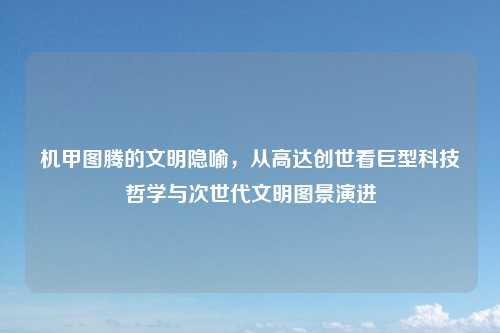 机甲图腾的文明隐喻,从高达创世看巨型科技哲学与次世代文明图景演进